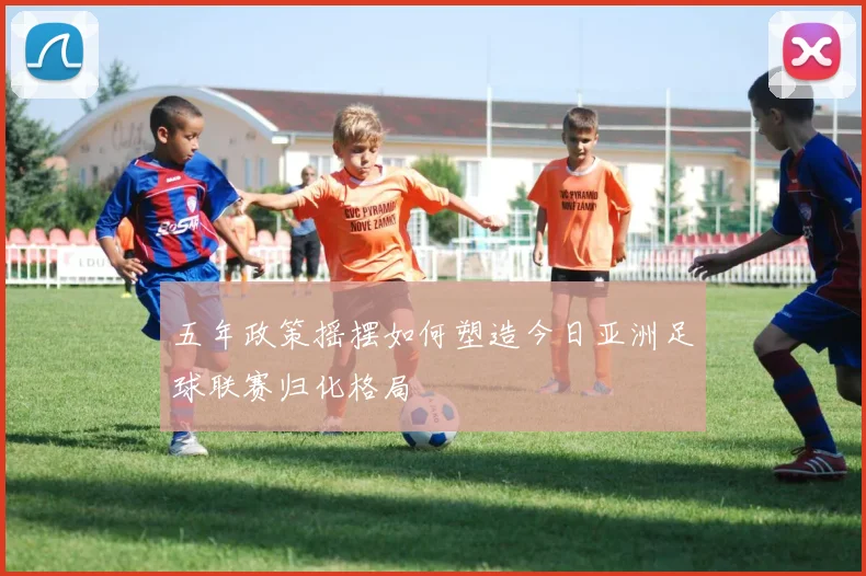 五年政策摇摆如何塑造今日亚洲足球联赛归化格局