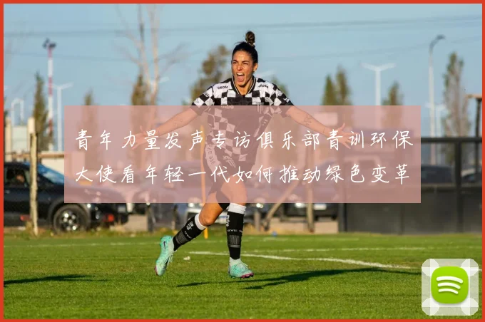 青年力量发声专访俱乐部青训环保大使看年轻一代如何推动绿色变革