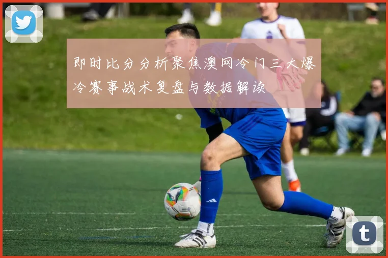即时比分分析聚焦澳网冷门三大爆冷赛事战术复盘与数据解读